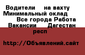 Водители BC на вахту. › Минимальный оклад ­ 60 000 - Все города Работа » Вакансии   . Дагестан респ.